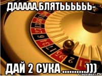 дааааа,блятьььььь- дай 2 сука ..........)))