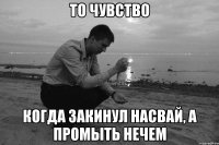 То чувство когда закинул насвай, а промыть нечем