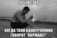 То чувство когда твой одногруппник говорит "Нормаас!"