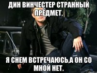 Дин Винчестер странный предмет, я снем встречаюсь,а он со мной нет.
