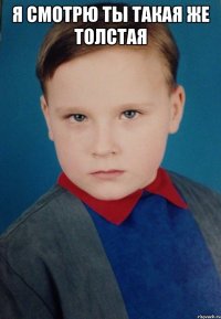 Я смотрю ты такая же толстая 