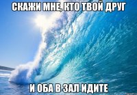 СКАЖИ МНЕ, КТО ТВОЙ ДРУГ и оба в зал идите