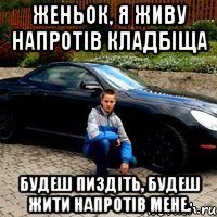 Женьок, я живу напротів кладбіща будеш пиздіть, будеш жити напротів мене.