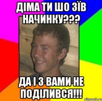 діма ти шо зїв начинку??? да і з вами не поділився!!!