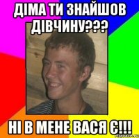діма ти знайшов дівчину??? ні в мене вася є!!!