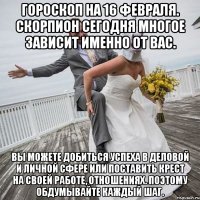 Гороскоп на 16 февраля. Скорпион Сегодня многое зависит именно от вас. Вы можете добиться успеха в деловой и личной сфере или поставить крест на своей работе, отношениях. Поэтому обдумывайте каждый шаг.