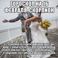 Гороскоп на 16 февраля. Скорпион Сегодня многое зависит именно от вас. Вы можете добиться успеха в деловой и личной сфере или поставить крест на своей работе, отношениях. Поэтому обдумывайте каждый шаг.