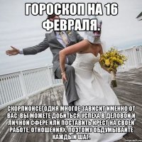 Гороскоп на 16 февраля. СкорпионСегодня многое зависит именно от вас. Вы можете добиться успеха в деловой и личной сфере или поставить крест на своей работе, отношениях. Поэтому обдумывайте каждый шаг.