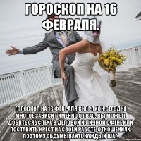 Гороскоп на 16 февраля. Гороскоп на 16 февраля.Скорпион.Сегодня многое зависит именно от вас. Вы можете добиться успеха в деловой и личной сфере или поставить крест на своей работе, отношениях. Поэтому обдумывайте каждый шаг.