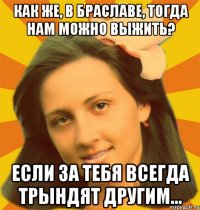 Как же, в Браславе, тогда нам можно выжить? Если за тебя всегда трындят другим...
