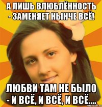А лишь влюблённость - заменяет нынче всё! Любви там не было - и всё, и всё, и всё....