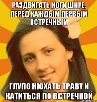 Раздвигать ноги шире, перед каждым первым встречным Глупо нюхать траву и катиться по встречной