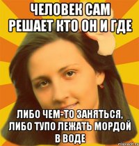 Человек сам решает кто он и где Либо чем-то заняться, либо тупо лежать мордой в воде