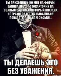 Ты приходишь ко мне на форум, заливаешь хфотокарточки на ссаный радикал, который нихрена не грузится и отказываешься показать пацанам сиськи... ты делаешь это без уважения.
