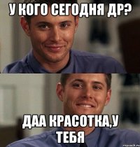 У кого сегодня др? Даа красотка,у тебя