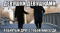 Девушки девушками, а ебнутый друг с тобой навсегда