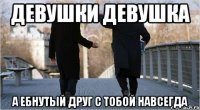 девушки девушка а ебнутый друг с тобой навсегда