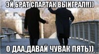 эй,брат Спартак выиграл!!)) О даа,давай чувак пять))
