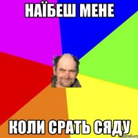 Наїбеш мене коли срать сяду