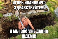 Игорь Иванович? Здравствуйте!!! А мы вас уже давно ждём!!!