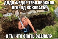 Дядя Фёдор тебя просили огород вскопать! А ты что опять сделал?