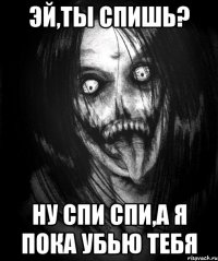 эй,ты спишь? Ну спи спи,а я пока убью тебя