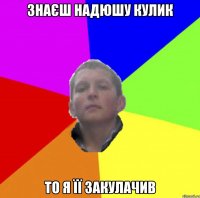 ЗНАЄШ НАДЮШУ КУЛИК ТО Я ЇЇ ЗАКУЛАЧИВ