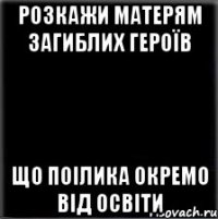 РОЗКАЖИ МАТЕРЯМ ЗАГИБЛИХ ГЕРОЇВ ЩО ПОІЛИКА ОКРЕМО ВІД ОСВІТИ
