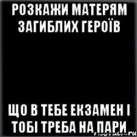 РОЗКАЖИ МАТЕРЯМ ЗАГИБЛИХ ГЕРОЇВ що в тебе екзамен і тобі треба на пари