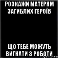 РОЗКАЖИ МАТЕРЯМ ЗАГИБЛИХ ГЕРОЇВ ЩО ТЕБЕ МОЖУТЬ ВИГНАТИ З РОБОТИ