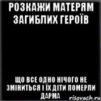 РОЗКАЖИ МАТЕРЯМ ЗАГИБЛИХ ГЕРОЇВ ЩО ВСЕ ОДНО НІЧОГО НЕ ЗМІНИТЬСЯ І ЇХ ДІТИ ПОМЕРЛИ ДАРМА