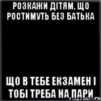 РОЗКАЖИ ДІТЯМ, ЩО РОСТИМУТЬ БЕЗ БАТЬКА ЩО В ТЕБЕ ЕКЗАМЕН І ТОБІ ТРЕБА НА ПАРИ
