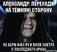 Александр, переходи на тёмную сторону Не бери физ-ру и вали завтра с последнего урока