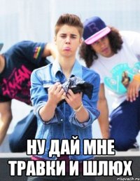  ну дай мне травки и шлюх