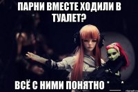 парни вместе ходили в туалет? всё с ними понятно *__*
