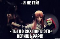 - я не гей! - ты до сих пор в это веришь ???!!!