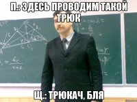 П.: здесь проводим такой трюк Щ.: трюкач, бля