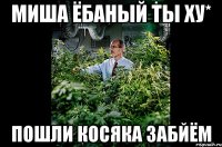 Миша ёбаный ты ху* Пошли косяка забйём