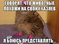 ГОВОРЯТ, ЧТО ЖИВОТНЫЕ ПОХОЖИ НА СВОИХ ХАЗЯЕВ Я БОЮСЬ ПРЕДСТАВЛЯТЬ...