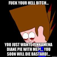 Fuck your hell bitch... you just wants Pinkamena Diane Pie with me?!... You soon will die bastard!...