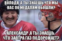 Володя ,а ты знаешь,что мы вас по медалям обошли? Александр ,а ты знаешь, что завтра газ подорожает?