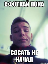 сфоткай пока сосать не начал