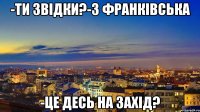 -ти звідки?-з франківська -це десь на захід?