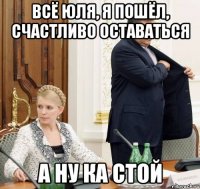 всё юля, я пошёл, счастливо оставаться а ну ка стой