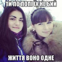 ТИ ПО ПОПІ ЇХ НЕ БИЙ ЖИТТЯ ВОНО ОДНЕ