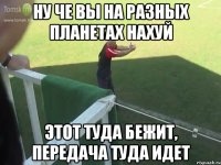ну че вы на разных планетах нахуй этот туда бежит, передача туда идет