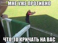 мне уже противно что-то кричать на вас