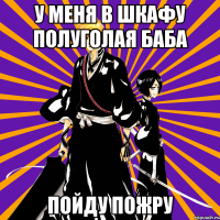 у меня в шкафу полуголая баба пойду пожру