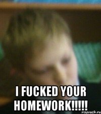  I fucked your homework!!!!!