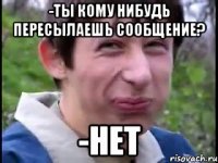 -Ты кому нибудь пересылаешь сообщение? -Нет